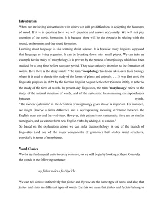 Introduction
When we are having conversation with others we will get difficulties in accepting the feautures
of word. If it is in question form we will question and answer necessarily. We will not pay
attention of the words formation. It is because there will be the obstacle in relating with the
sound, environment and the sound formation.
Learning about language is like learning about science. It is because many linguists supposed
that language as living organism. It can be breaking down into small pieces. We can take an
example for the study of morphology. It is proven by the process of morphology which has been
studied for a long time before saussure period. They take seriously attention to the formation of
words. Here there is the story inside: "The term 'morphology' has been taken over from biology
where it is used to denote the study of the forms of plants and animals. . . . It was first used for
linguistic purposes in 1859 by the German linguist August Schleicher (Salmon 2000), to refer to
the study of the form of words. In present-day linguistics, the term 'morphology' refers to the
study of the internal structure of words, and of the systematic form-meaning correspondences
between                                                                                      words.
"The notion 'systematic' in the definition of morphology given above is important. For instance,
we might observe a form difference and a corresponding meaning difference between the
English noun ear and the verb hear. However, this pattern is not systematic: there are no similar
word pairs, and we cannot form new English verbs by adding h- to a noun."
So based on the explanation above we can infer thatmorphology is one of the branch of
linguistics (and one of the major components of grammar) that studies word structures,
especially in terms of morphemes.


Word Classes
Words are fundamental units in every sentence, so we will begin by looking at these. Consider
the words in the following sentence:


               my father rides a fast bycicle


We can tell almost instinctively that father and bycicle are the same type of word, and also that
father and rides are different types of words. By this we mean that father and bycicle belong to
 