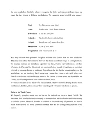 the same word class. Similarly, when we recognise that father and rides are different types, we
mean that they belong to different word classes. We recognise seven MAJOR word classes:




                       Verb           be, drive, grow, sing, think

                       Noun           brother, car, David, house, London

                       Determiner     a, an, my, some, the

                       Adjective      big, foolish, happy, talented, tidy

                       Adverb         happily, recently, soon, then, there

                       Preposition    at, in, of, over, with

                       Conjunction and, because, but, if, or


You may find that other grammars recognise different word classes from the ones listed here.
They may also define the boundaries between the classes in different ways. In some grammars,
for instance, pronouns are treated as a separate word class, whereas we treat them as a subclass
of nouns. A difference like this should not cause confusion. Instead, it highlights an important
principle in grammar, known as gradience. This refers to the fact that the boundaries between the
word classes are not absolutely fixed. Many word classes share characteristics with others, and
there is considerable overlap between some of the classes. In other words, the boundaries are
"fuzzy", so different grammars draw them in different places.
We will discuss each of the major word classes in turn. Then we will look briefly at some minor
word classes. But first, let us consider how we distinguish between word classes in general.


Criteria for Word Classes
We began by grouping words more or less on the basis of our instincts about English. We
somehow "feel" that brother and car belong to the same class, and that brother and drives belong
to different classes. However, in order to conduct an informed study of grammar, we need a
much more reliable and more systematic method than this for distinguishing between word
classes.
 
