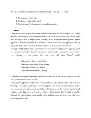 We use a combination of three criteria for determining the word class of a word:


        1. The meaning of the word
        2. The form or `shape' of the word
        3. The position or `environment' of the word in a sentence


1. Meaning
Using this criterion, we generalize about the kind of meanings that words convey. For example,
we could group together the words brother and car, as well as David, house, and London, on the
basis that they all refer to people, places, or things. In fact, this has traditionally been a popular
approach to determining members of the class of nouns. It has also been applied to verbs, by
saying that they denote some kind of "action", like cook, drive, eat, run, shout, walk.
This approach has certain merits, since it allows us to determine word classes by replacing words
in a sentence with words of "similar" meaning. For instance, in the sentence My son cooks dinner
every    Sunday,     we       can   replace   the   verb   cooks   with   other   "action"    words:


                My son cooks dinner every Sunday
                My son prepares dinner every Sunday
                My son eats dinner every Sunday
                My son misses dinner every Sunday


On the basis of this replacement test, we can conclude that all of these words belong to the same
class, that of "action" words, or verbs.
However, this approach also has some serious limitations. The definition of a noun as a word
denoting a person, place, or thing, is wholly inadequate, since it excludes abstract nouns such as
time, imagination, repetition, wisdom, and chance. Similarly, to say that verbs are "action" words
excludes a verb like be, as in I want to be happy. What "action" does be refer to here? So
although this criterion has a certain validity when applied to some words, we need other, more
stringent criteria as well.
 