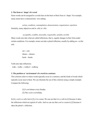 2. The form or `shape' of a word
Some words can be assigned to a word class on the basis of their form or `shape'. For example,
many nouns have a characteristic -tion ending:


                action, condition, contemplation, demonstration, organization, repetition
Similarly, many adjectives end in -able or -ible:


                acceptable, credible, miserable, responsible, suitable, terrible
Many words also take what are called inflections, that is, regular changes in their form under
certain conditions. For example, nouns can take a plural inflection, usually by adding an -s at the
end:


                car -- cars
                dinner -- dinners
                book -- books


Verbs also take inflections:
 walk -- walks -- walked -- walking


3. The position or `environment' of a word in a sentence
This criterion refers to where words typically occur in a sentence, and the kinds of words which
typically occur near to them. We can illustrate the use of this criterion using a simple example.
Compare the following:


                [1] I cook dinner every Sunday
                [2] The cook is on holiday


In [1], cook is a verb, but in [2], it is a noun. We can see that it is a verb in [1] because it takes
the inflections which are typical of verbs: And we can see that cook is a noun in [2] because it
takes the plural -s inflection.
 