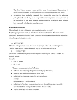 The closed classes represent a more restricted range of meanings, and the meanings of
         closed class words tend to be less detailed and less referential than open-class words.
         Prepositions have gradually expanded their membership somewhat by admitting
         participles such as including, concerning, but the remaining classes are very resistant to
         the introduction of new items. This has been noticeable in recent years when attempts
         have been made to find gender-neutral pronouns.

Morphological Processes
'Morphology is the study of the rules governing the formation of words.'
Morphological processes can be by affixation or other words formation. Affixation can be
inflection or derivation while other words formation can be compound, reduplication, suppletion,
internal chage, clipping, conversion.


   A. AFFIXATION
Affixation is the process in which free morphome (root) is added with bound morphemes
(affixes). There are two kinds of affixation, they are inflection and derivation.
   I.        INFLECTION
Inflection is word formation process that changes the morphological form of a word to fit a
syntactic context.
Example:
   -     walk vs. walked
   -     cat vs. cats

        There are some characteristics of inflection:
         inflection does not change the grammatical category of the base;
         inflection does not affect the meaning of the word;
         inflectional processes take place after derivational ones;
         Example
         neighborhoods vs. *neighborshood
         inflectional affixes have few exceptions (they are almost fully productive), while
         derivational affixes usually attach to a limited class of words;
         English inflectional affixes are all suffixes.
 