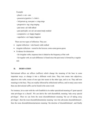 Example
         - plural -s: cat - cats
         - possessive/genitive ’s: John’s
         - 3rd person sg. non-past -s: sing-sings
         - progressive -ing: sing-singing
         - past tense -ed: talk-talked
         - past participle -en/-ed: eat-eaten/study-studied
         - comparative -er: happy-happier
         - superlative -est: happy-happiest

     There are two types of inflection. They are:
         regular inflection = rule-based; walk-walked
         irregular inflection = stored in the lexicon; come-came;goose-geese
    Evidence for distinction
         - for irregular verbs, response time is linked to the frequency of the verb
         - for regular verb, no such difference is found since the past tense is formed by a regular
         rule



   II.       DERIVATION

Derivational affixes are affixes (suffixes) which change the meaning of the base in some
important ways, or change it into a different word class. They turn nouns into adjectives,
adjectives into verbs, nouns of one type into nouns to the other type, and so on. They add new
meanings to the base. They are readily followed by inflectional suffixes, and in many cases more
than one derivational suffix can be found in the some word.

For instance, let us start with the verb Establish in its rather specialized meaning of ‘grant special
state privileges to a church’. We can derive the verb disestablish, meaning ‘take away special
privileges’. Then we can form the noun disestablishment meaning ‘the act of taking away
privileges’, then the noun disestablishmentarian meaning ‘one who advocates disestablishment’,
then the noun disestablishmentarianism meaning ‘the doctrine of disestablishment’, and finally
 