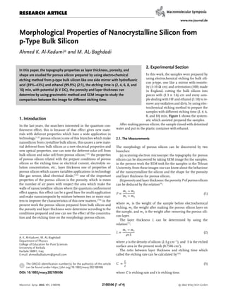 RESEARCH ARTICLE
www.ms-journal.de
Morphological Properties of Nanocrystalline Silicon from
p-Type Bulk Silicon
Ahmed K. Al-Kadumi* and M. AL-Baghdadi
In this paper, the topography properties as layer thickness, porosity, and
shape are studied for porous silicon prepared by using electro-chemical
etching method from p-type bulk silicon like one side mirror with hydroﬂuoric
acid (39%–43%) and ethanol (99.9%) (2:1), the etching time is (2, 4, 6, 8, and
10) min, with potential (6 V DC), the porosity and layer thickness can
determine by using gravimetric method and SEM image to study the
comparison between the image for diﬀerent etching time.
1. Introduction
In the last years, the searchers interested in the quantum con-
ﬁnement eﬀect, this is because of that eﬀect gives new mate-
rials with deferent properties which have a wide application in
technology,[1,2]
porous silicon is one of this branches which make
nanosilicon from crystalline bulk silicon, this causes a new mate-
rial deferent from bulk silicon as a new electrical properties and
new optical properties, one can note the deferent solar cell from
bulk silicon and solar cell from porous silicon,[3,4]
the properties
of porous silicon related with the prepare conditions of porous
silicon as the etching time or electrical current, electrolyte so-
lution concentration, etc., layer thickness one of properties of
porous silicon which causes variables applications in technology
like gas sensor, ideal electrical diode,[5,6]
one of the important
properties of the porous silicon is the porosity, which is mean
the number of air pores with respect the area which make the
walls of nanocrystalline silicon where the quantum conﬁnement
eﬀect appear, this eﬀect can be a good base for multi-application
and make nanocomposite by mixture between two or more mat-
ters to improve the characteristics of this new matters,[7,8]
in the
present work the porous silicon prepared from bulk silicon and
the porosity and layer thickness were determine according to the
conditions prepared and one can see the eﬀect of the concentra-
tion and the etching time on the morphology porous silicon.
A. K. Al-Kadumi, M. AL-Baghdadi
Department of Physics
College of Education for Pure Sciences
University of Kerbala
Karbala 56001, Iraq
E-mail: ahmedkalkadumi@gmail.com
The ORCID identiﬁcation number(s) for the author(s) of this article
can be found under https://doi.org/10.1002/masy.202100306
DOI: 10.1002/masy.202100306
2. Experimental Section
In this work, the samples were prepared by
using electrochemical etching for bulk sili-
con p-type, one like a mirror with resistiv-
ity (1-10 Ω cm) and orientation (100) made
in England, cutting the bulk silicon into
pieces with (1.3 × 1.6) cm and every sam-
ple dealing with HF and ethanol (1:10) to re-
move any oxidation and dirty, by using elec-
trochemical etching method to prepare the
samples with diﬀerent etching time (2, 4, 6,
8, and 10) min, Figure 1 shows the system-
atic which assisted prepared the samples.
After making porous silicon, the sample rinsed with deionized
water and put in the plastic container with ethanol.
2.1. The Measurements
The morphology of porous silicon can be discovered by two
branches:
(a) scanning electron microscope: the topography for porous
silicon can be discovered by taking SEM image for the samples,
in the present work the SEM took for the samples in the Tehran
University, from these images one can know about the behaviour
of the nanocrystalline for silicon and the shape for the porosity
and layer thickness for porous silicon.
(b) porosity and layer thickness: the porosity P of porous silicon
can be deduced by the relation[9]
:
P =
m1 − m2
m1 − m3
(1)
where m1 is the weight of the sample before electrochemical
etching, m2 the weight after making the porous silicon layer on
the sample, and m3 is the weight after removing the porous sili-
con layer.
The layer thickness L can be determined by using the
relation[7]
:
L =
m1 − m3
𝜌∗S
(2)
where 𝜌 is the density of silicon (2.3 g cm−3
), and S is the etched
surface area in the present work (0.7546 cm2
).
The ratio between layer thickness and etching time which
called the etching rate can be calculated by[10]
C =
L
t
(3)
where C is etching rate and t is etching time.
Macromol. Symp. 2022, 401, 2100306 © 2022 Wiley-VCH GmbH
2100306 (1 of 4)
 