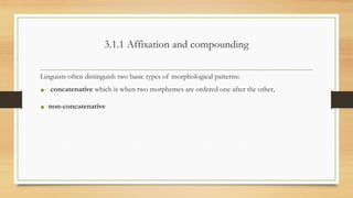 3.1.1 Affixation and compounding
Linguists often distinguish two basic types of morphological patterns:
• concatenative which is when two morphemes are ordered one after the other,
• non-concatenative
 