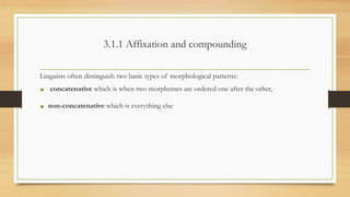 3.1.1 Affixation and compounding
Linguists often distinguish two basic types of morphological patterns:
• concatenative which is when two morphemes are ordered one after the other,
• non-concatenative which is everything else
 
