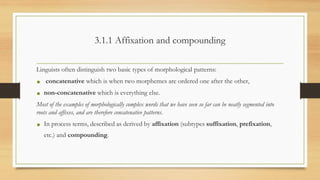 3.1.1 Affixation and compounding
Linguists often distinguish two basic types of morphological patterns:
• concatenative which is when two morphemes are ordered one after the other,
• non-concatenative which is everything else.
Most of the examples of morphologically complex words that we have seen so far can be neatly segmented into
roots and affixes, and are therefore concatenative patterns.
• In process terms, described as derived by affixation (subtypes suffixation, prefixation,
etc.) and compounding.
 
