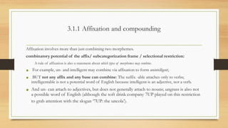 3.1.1 Affixation and compounding
Affixation involves more than just combining two morphemes.
combinatory potential of the affix/ subcategorization frame / selectional restriction:
A rule of affixation is also a statement about which types of morphemes may combine.
• For example, un- and intelligent may combine via affixation to form unintelligent,
• BUT not any affix and any base can combine: The suffix -able attaches only to verbs;
intelligentable is not a potential word of English because intelligent is an adjective, not a verb.
• And un- can attach to adjectives, but does not generally attach to nouns; ungrass is also not
a possible word of English (although the soft drink company 7UP played on this restriction
to grab attention with the slogan ‘7UP: the uncola’).
 