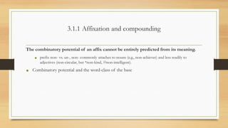 3.1.1 Affixation and compounding
The combinatory potential of an affix cannot be entirely predicted from its meaning.
• prefix non- vs. un-, non- commonly attaches to nouns (e.g., non-achiever) and less readily to
adjectives (non-circular, but *non-kind, ??non-intelligent).
• Combinatory potential and the word-class of the base
 
