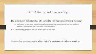 3.1.1 Affixation and compounding
The combinatory potential of an affix cannot be entirely predicted from its meaning.
• prefix non- vs. un-, non- commonly attaches to nouns (e.g., non-achiever) and less readily to
adjectives (non-circular, but *non-kind, ??non-intelligent).
• Combinatory potential and the word-class of the base
Linguists thus sometimes say that affixes ‘select’ a particular word-class to attach to.
 