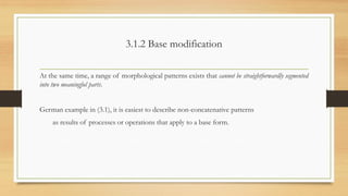 3.1.2 Base modification
At the same time, a range of morphological patterns exists that cannot be straightforwardly segmented
into two meaningful parts.
German example in (3.1), it is easiest to describe non-concatenative patterns
as results of processes or operations that apply to a base form.
 