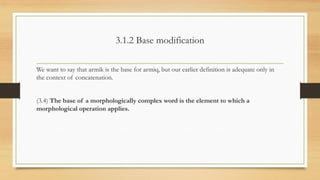 3.1.2 Base modification
We want to say that armik is the base for armiq, but our earlier definition is adequate only in
the context of concatenation.
(3.4) The base of a morphologically complex word is the element to which a
morphological operation applies.
 