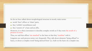 So far we have talked about morphological structure in mostly static terms:
• words ‘have’ affixes or ‘share’ parts,
• they ‘exhibit’ resemblances and
• they ‘consist of’ a base and an affix.
However, it is often convenient to describe complex words as if they were the result of a
process or event.
Thus, we said that affixes ‘are attached’ to the base or that they ‘combine’ with it.
Linguists use such process terms very frequently. They talk about elements ‘being affixed’ to
bases, or about a complex word ‘being derived from’ (i.e. built on the basis of) a simpler one.
 