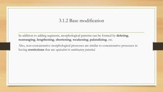 3.1.2 Base modification
In addition to adding segments, morphological patterns can be formed by deleting,
rearranging, lengthening, shortening, weakening, palatalizing, etc.
Also, non-concatenative morphological processes are similar to concatenative processes in
having restrictions that are equivalent to combinatory potential.
 