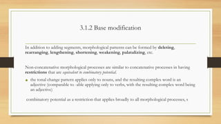 3.1.2 Base modification
In addition to adding segments, morphological patterns can be formed by deleting,
rearranging, lengthening, shortening, weakening, palatalizing, etc.
Non-concatenative morphological processes are similar to concatenative processes in having
restrictions that are equivalent to combinatory potential.
• the tonal change pattern applies only to nouns, and the resulting complex word is an
adjective (comparable to -able applying only to verbs, with the resulting complex word being
an adjective)
combinatory potential as a restriction that applies broadly to all morphological processes, s
 