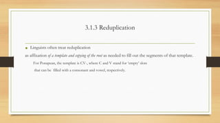 3.1.3 Reduplication
• Linguists often treat reduplication
as affixation of a template and copying of the root as needed to fill out the segments of that template.
For Ponapean, the template is CV-, where C and V stand for ‘empty’ slots
that can be filled with a consonant and vowel, respectively.
 