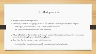 3.1.3 Reduplication
• Linguists often treat reduplication
as affixation of a template and copying of the root as needed to fill out the segments of that template.
For Ponapean, the template is CV-, where C and V stand for ‘empty’ slots
that can be filled with a consonant and vowel, respectively.
• The prefixation of the template itself is easily understood as concatenation, and it is reasonable
to think of the template as a kind of morpheme.
• Less clear that the copying process is concatenative;
it seems to have more in common with gemination or vowel lengthening.
 