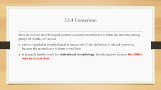 3.1.4 Conversion
Since we defined morphological patterns as partial resemblances in form and meaning among
groups of words, conversion
• can be regarded as morphological in nature only if this definition is relaxed somewhat,
because the resemblance in form is total here.
• is generally invoked only for derivational morphology, for relating two lexemes that differ
only in lexical class.
 