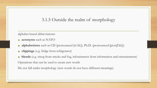 3.1.5 Outside the realm of morphology
alphabet-based abbreviations:
• acronyms such as NATO
• alphabetisms such as CD (pronounced [si:’di:]), Ph.D. (pronounced [pi:eitʃ’di:]))
• clippings (e.g. fridge from refrigerator)
• blends (e.g. smog from smoke and fog, infotainment from information and entertainment)
Operations that can be used to create new words
Do not fall under morphology (new words do not have different meanings)
 