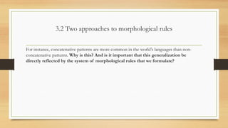 3.2 Two approaches to morphological rules
For instance, concatenative patterns are more common in the world’s languages than non-
concatenative patterns. Why is this? And is it important that this generalization be
directly reflected by the system of morphological rules that we formulate?
 