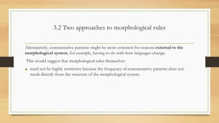 3.2 Two approaches to morphological rules
Alternatively, concatenative patterns might be more common for reasons external to the
morphological system, for example, having to do with how languages change.
This would suggest that morphological rules themselves
• need not be highly restrictive because the frequency of concatenative patterns does not
result directly from the structure of the morphological system.
 