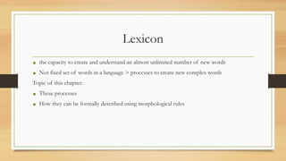 Lexicon
• the capacity to create and understand an almost unlimited number of new words
• Not fixed set of words in a language > processes to create new complex words
Topic of this chapter:
• These processes
• How they can be formally described using morphological rules
 
