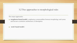3.2 Two approaches to morphological rules
Two major approaches
• morpheme-based model : emphasizes commonalities between morphology and syntax
and favours a restrictive architecture of description.
• word- based model :
 