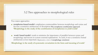 3.2 Two approaches to morphological rules
Two major approaches
• morpheme-based model : emphasizes commonalities between morphology and syntax and
favours a restrictive architecture of description.The morpheme-combination approach
‘Morphology is the study of the combination of morphemes to yield words’
• word- based model : tends to minimize the importance of parallels between syntax and
morphology and invests in system-external explanations. As such, it sees a restrictive formal
architecture as less important. Represents a view of morphology consistent
‘Morphology is the study of systematic covariation in the form and meaning of words’
 