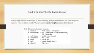 3.2.1 The morpheme-based model
Morphological rules are thought of as combining morphemes in much the same way that
syntactic rules combine words. We can use the syntactic phrase structure rules:
 