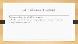 3.2.1 The morpheme-based model
There are several ways to modify this general approach
• Put all the relevant information, including combinatory potential, into lexical entries
• the general rules are redundant
 