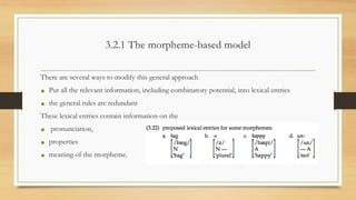 3.2.1 The morpheme-based model
There are several ways to modify this general approach
• Put all the relevant information, including combinatory potential, into lexical entries
• the general rules are redundant
These lexical entries contain information on the
• pronunciation,
• properties
• meaning of the morpheme.
 
