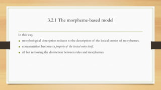 3.2.1 The morpheme-based model
In this way,
• morphological description reduces to the description of the lexical entries of morphemes.
• concatenation becomes a property of the lexical entry itself,
• all but removing the distinction between rules and morphemes.
 