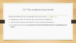 3.2.1 The morpheme-based model
Despite this difference, the core principle is the same in both (3.18) and (3.22) :
• morphology consists of one basic type of lexical entry (morphemes)
• and one type of process that operates on those entries (concatenation).
• the morpheme-based model maximizes the formal similarity between morphology and
syntax.
 