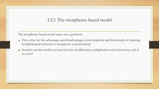3.2.1 The morpheme-based model
The morpheme-based model raises two questions:
• First, what are the advantages and disadvantages, both empirical and theoretical, of reducing
morphological structure to morpheme concatenation?
• Second, can this model account for base modification, reduplication and conversion, and if
so, how?
 