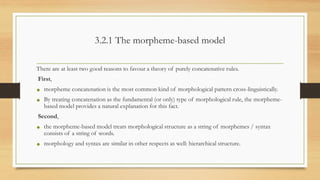 3.2.1 The morpheme-based model
There are at least two good reasons to favour a theory of purely concatenative rules.
First,
• morpheme concatenation is the most common kind of morphological pattern cross-linguistically.
• By treating concatenation as the fundamental (or only) type of morphological rule, the morpheme-
based model provides a natural explanation for this fact.
Second,
• the morpheme-based model treats morphological structure as a string of morphemes / syntax
consists of a string of words.
• morphology and syntax are similar in other respects as well: hierarchical structure.
 