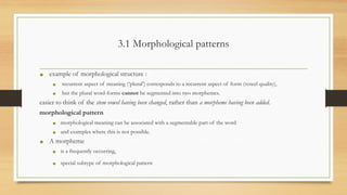 3.1 Morphological patterns
• example of morphological structure :
• recurrent aspect of meaning (‘plural’) corresponds to a recurrent aspect of form (vowel quality),
• but the plural word-forms cannot be segmented into two morphemes.
easier to think of the stem vowel having been changed, rather than a morpheme having been added.
morphological pattern
• morphological meaning can be associated with a segmentable part of the word
• and examples where this is not possible.
• A morpheme
• is a frequently occurring,
• special subtype of morphological pattern
 