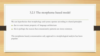 3.2.1 The morpheme-based model
We can hypothesize that morphology and syntax operate according to shared principles
• due to some innate property of language architecture
• this is perhaps the reason that concatenative patterns are more common.
The morpheme-based, concatenation-only approach to morphological analysis has been
popular.
 