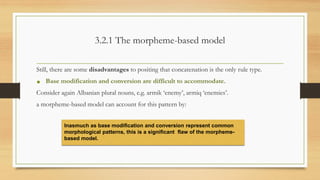 3.2.1 The morpheme-based model
Still, there are some disadvantages to positing that concatenation is the only rule type.
• Base modification and conversion are difficult to accommodate.
Consider again Albanian plural nouns, e.g. armik ‘enemy’, armiq ‘enemies’.
a morpheme-based model can account for this pattern by:
Inasmuch as base modification and conversion represent common
morphological patterns, this is a significant flaw of the morpheme-
based model.
 