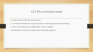 3.2.2 The word-based model
A word-schema is like the lexical entries
• it contains information on pronunciation, syntactic properties and meaning.
• But a word-schema may additionally contain variables.
Semantically these words share nothing besides the plurality component.
 