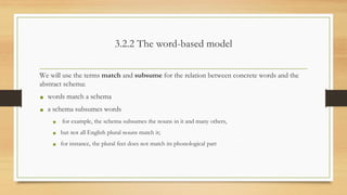 3.2.2 The word-based model
We will use the terms match and subsume for the relation between concrete words and the
abstract schema:
• words match a schema
• a schema subsumes words
• for example, the schema subsumes the nouns in it and many others,
• but not all English plural nouns match it;
• for instance, the plural feet does not match its phonological part
 