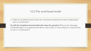 3.2.2 The word-based model
• Unlike the morpheme-based model, the word-based model doesn't restrict morphological
rules to concatenation.
As with the morpheme-based model, this raises the question: What are the advantages
and disadvantages of an approach that allows a wide variety of rules, and gives no special status
to rules of concatenation?
 