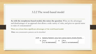 3.2.2 The word-based model
As with the morpheme-based model, this raises the question: What are the advantages
and disadvantages of an approach that allows a wide variety of rules, and gives no special status
to rules of concatenation?
There are at least three significant advantages of the word-based model.
First, non-concatenative patterns can be described
 