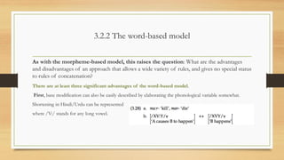 3.2.2 The word-based model
As with the morpheme-based model, this raises the question: What are the advantages
and disadvantages of an approach that allows a wide variety of rules, and gives no special status
to rules of concatenation?
There are at least three significant advantages of the word-based model.
First, base modification can also be easily described by elaborating the phonological variable somewhat.
Shortening in Hindi/Urdu can be represented
where /V:/ stands for any long vowel.
 