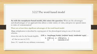 3.2.2 The word-based model
As with the morpheme-based model, this raises the question: What are the advantages
and disadvantages of an approach that allows a wide variety of rules, and gives no special status
to rules of concatenation?
There are at least three significant advantages of the word-based model.
First, reduplication is described by copying part of the phonological string in one of the word-
schemas.
shows the rule for the Somali duplifix
-aC that we saw in (3.13)
(here /C/ stands for any arbitrary consonant).
 