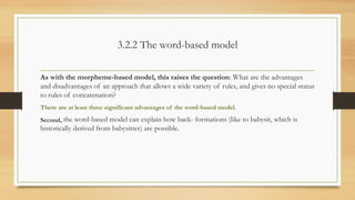 3.2.2 The word-based model
As with the morpheme-based model, this raises the question: What are the advantages
and disadvantages of an approach that allows a wide variety of rules, and gives no special status
to rules of concatenation?
There are at least three significant advantages of the word-based model.
Second, the word-based model can explain how back- formations (like to babysit, which is
historically derived from babysitter) are possible.
 