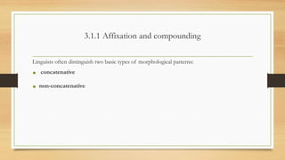 3.1.1 Affixation and compounding
Linguists often distinguish two basic types of morphological patterns:
• concatenative
• non-concatenative
 