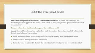 3.2.2 The word-based model
As with the morpheme-based model, this raises the question: What are the advantages and
disadvantages of an approach that allows a wide variety of rules, and gives no special status to rules of
concatenation?
There are at least three significant advantages of the word-based model.
Second, the word-based model can explain how back- formations (like to babysit, which is historically
derived from babysitter) are possible.
• In the morpheme-based model: compounds can only be built up from component lexemes
• and not derived directly from other compounds.
• But in the word-based model, the fact that babysit came from babysitter can be readily described.
 