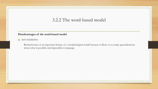 3.2.2 The word-based model
Disadvantages of the word-based model
• not restrictive
Restrictiveness is an important feature of a morphological model because it allows us to make generalizations
about what is possible and impossible in language.
 