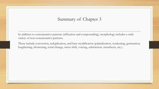 Summary of Chapter 3
In addition to concatenative patterns (affixation and compounding), morphology includes a wide
variety of non-concatenative patterns.
These include conversion, reduplication, and base modification (palatalization, weakening, gemination,
lengthening, shortening, tonal change, stress shift, voicing, subtraction, metathesis, etc.).
 