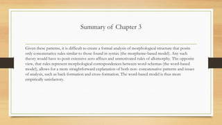 Summary of Chapter 3
Given these patterns, it is difficult to create a formal analysis of morphological structure that posits
only concatenative rules similar to those found in syntax (the morpheme-based model). Any such
theory would have to posit extensive zero affixes and unmotivated rules of allomorphy. The opposite
view, that rules represent morphological correspondences between word-schemas (the word-based
model), allows for a more straightforward explanation of both non- concatenative patterns and issues
of analysis, such as back-formation and cross-formation. The word-based model is thus more
empirically satisfactory.
 