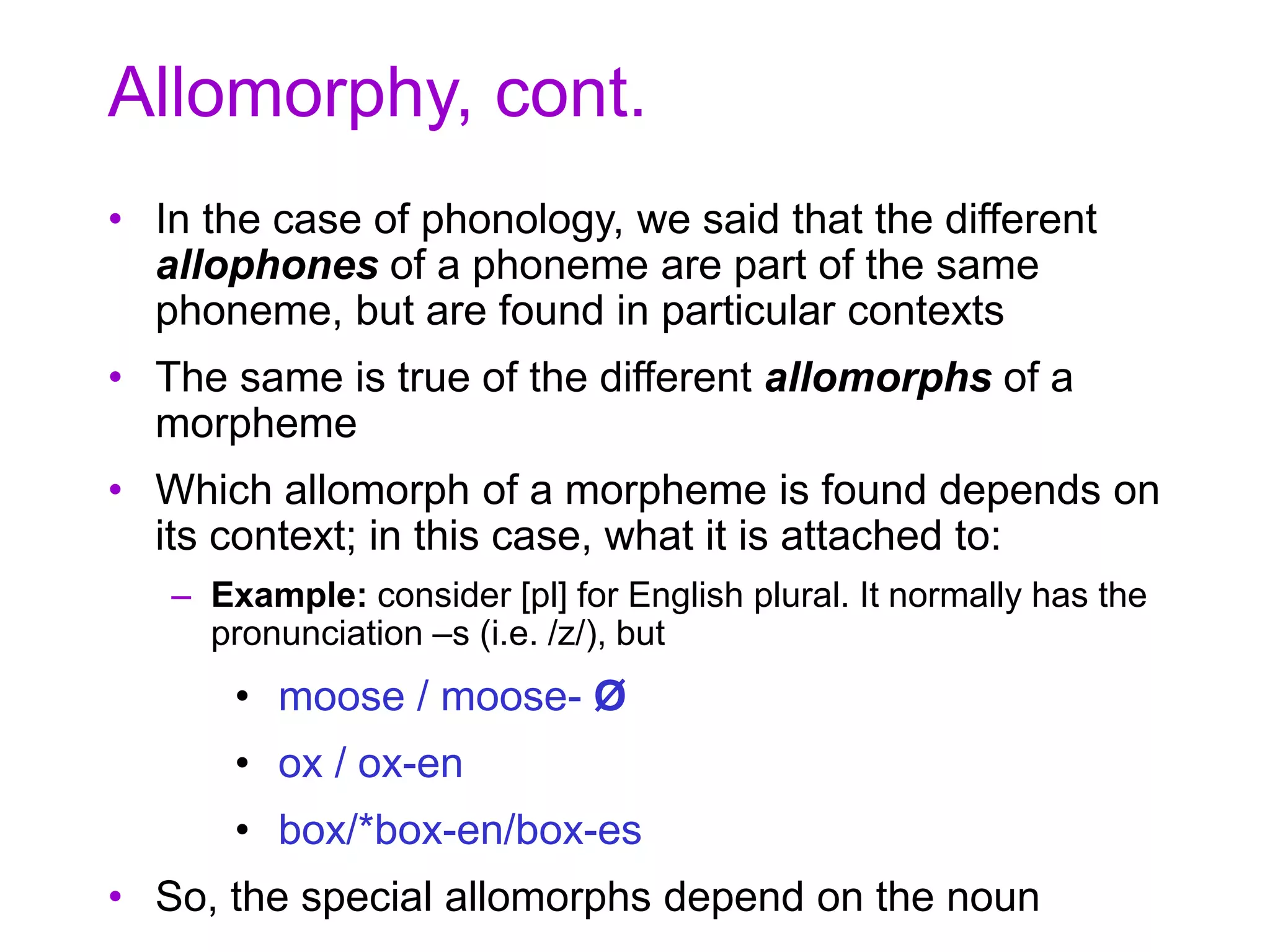 Allomorphy, cont.
• In the case of phonology, we said that the different
allophones of a phoneme are part of the same
phoneme, but are found in particular contexts
• The same is true of the different allomorphs of a
morpheme
• Which allomorph of a morpheme is found depends on
its context; in this case, what it is attached to:
– Example: consider [pl] for English plural. It normally has the
pronunciation –s (i.e. /z/), but
• moose / moose- Ø
• ox / ox-en
• box/*box-en/box-es
• So, the special allomorphs depend on the noun
 